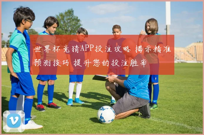 世界杯竞猜APP投注攻略 揭示精准预测技巧 提升您的投注胜率