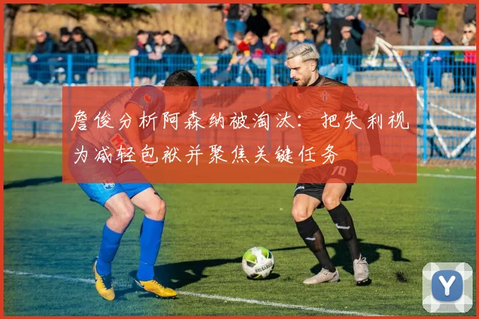 詹俊分析阿森纳被淘汰：把失利视为减轻包袱并聚焦关键任务