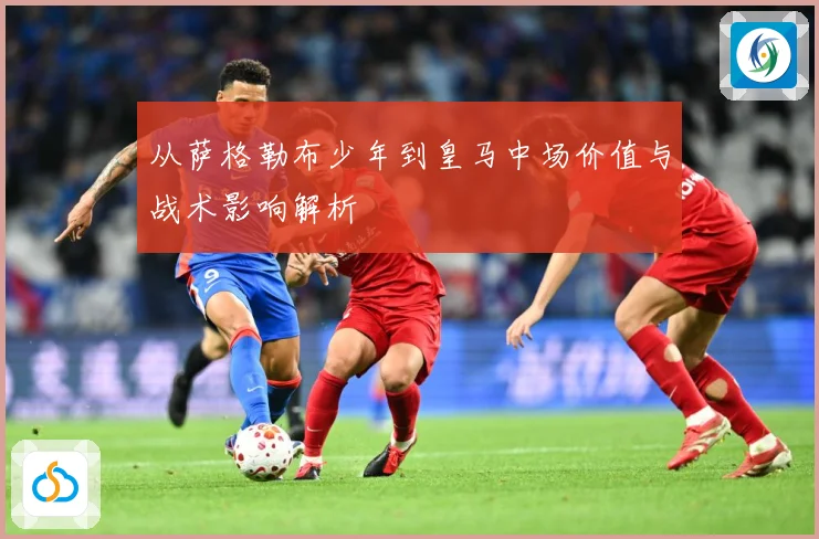 从萨格勒布少年到皇马中场价值与战术影响解析