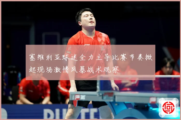塞维利亚球迷全力主导比赛节奏掀起现场激情风暴战术观察