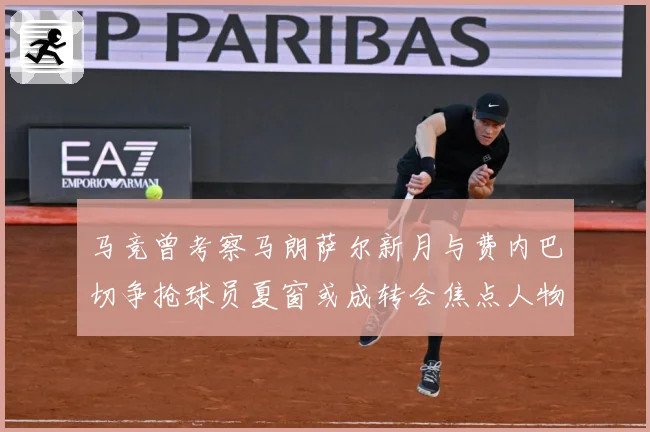 马竞曾考察马朗萨尔新月与费内巴切争抢球员夏窗或成转会焦点人物战术观察