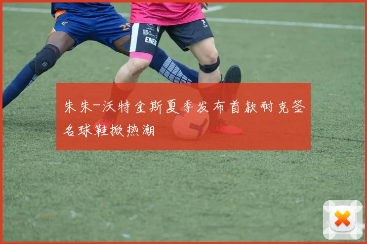 朱朱-沃特金斯夏季发布首款耐克签名球鞋掀热潮