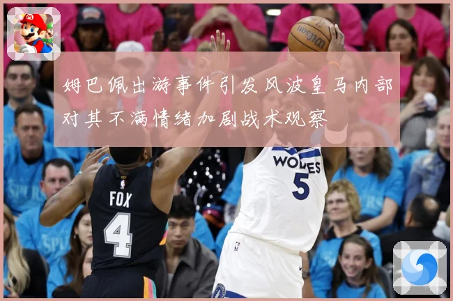 姆巴佩出游事件引发风波皇马内部对其不满情绪加剧战术观察