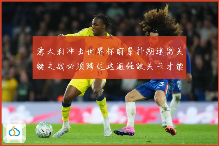 意大利冲击世界杯前景扑朔迷离关键之战必须跨过这道强敌关卡才能战术观察